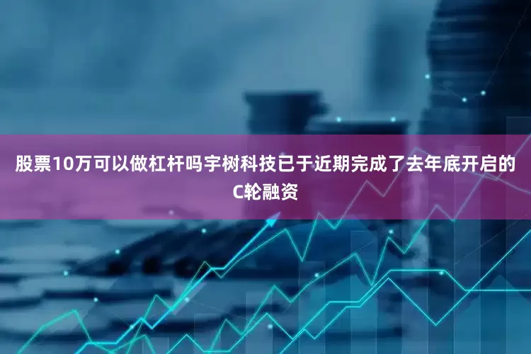 股票10万可以做杠杆吗宇树科技已于近期完成了去年底开启的C轮融资