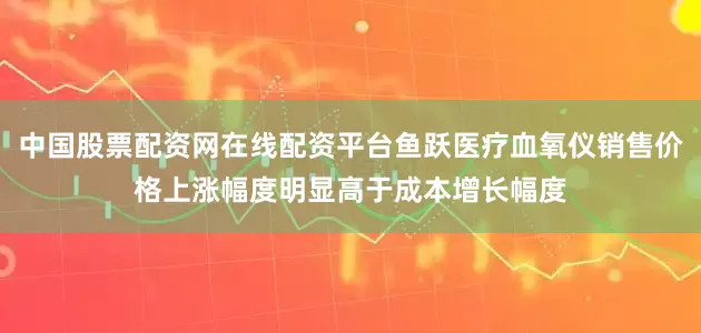 中国股票配资网在线配资平台鱼跃医疗血氧仪销售价格上涨幅度明显高于成本增长幅度